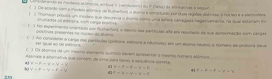 Considerando os modelos atômicos, atribua V (verdadeiro) ou F (falso) às afirmativas a seguir.
( ) De acordo com o modelo atômico de Rutherford, o átomo é constituído por duas regiões distintas: o núcleo e a eletrosfera.
 ) Thomson propôs um modelo que descrevia o átomo como uma esfera carregada negativamente, na qual estariam in-
crustados os elétrons, com carga positiva.
 ) No experimento orientado por Rutherford, o desvio das partículas alfa era resultado da sua aproximação com cargas
positivas presentes no núcleo do átomo.
( ) Ao considerar a carga das partículas (prótons, elétrons e nêutrons), em um átomo neutro, o número de prótons deve
ser igual ao de elétrons.
( ) Os átomos de um mesmo elemento químico devem apresentar o mesmo número atômico.
Assinale a alternativa que contém, de cima para baixo, a sequência correta.
a) ∨ -F-V-V-V
c) V-F-F-V-F. e) F-F-F-V-V.
b) ∨ -F-V-F-V d) F-V-V-V-F. 
370