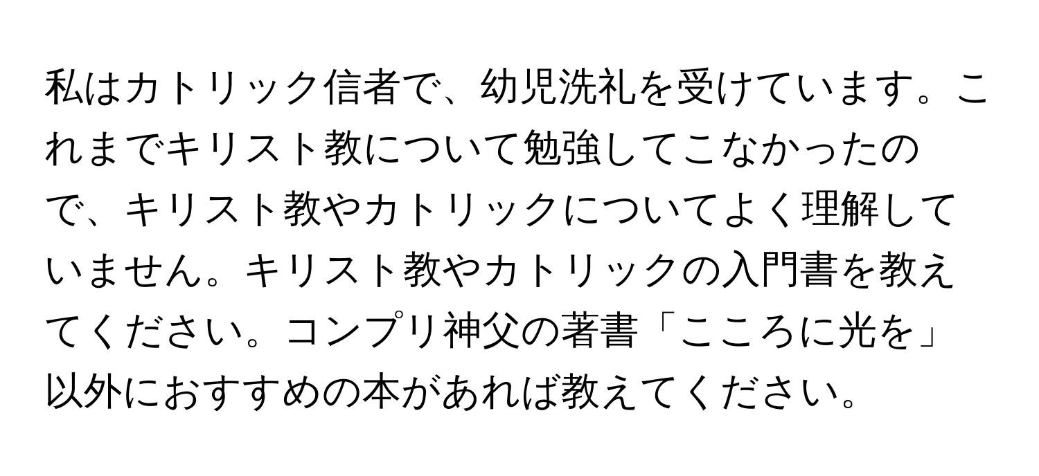 私はカトリック信者で、幼児洗礼を受けています。これまでキリスト教について勉強してこなかったので、キリスト教やカトリックについてよく理解していません。キリスト教やカトリックの入門書を教えてください。コンプリ神父の著書「こころに光を」以外におすすめの本があれば教えてください。