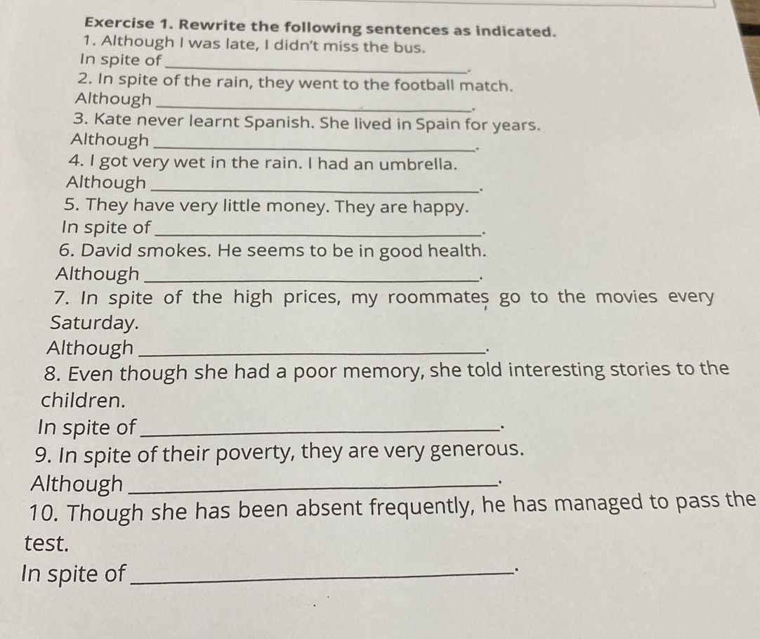 Rewrite the following sentences as indicated. 
1. Although I was late, I didn't miss the bus. 
In spite of_ 
. 
2. In spite of the rain, they went to the football match. 
Although_ 
. 
3. Kate never learnt Spanish. She lived in Spain for years. 
Although _. 
4. I got very wet in the rain. I had an umbrella. 
Although _.. 
5. They have very little money. They are happy. 
In spite of_ 
. 
6. David smokes. He seems to be in good health. 
Although_ 
. 
7. In spite of the high prices, my roommates go to the movies every 
Saturday. 
Although_ 
8. Even though she had a poor memory, she told interesting stories to the 
children. 
In spite of_ 
. 
9. In spite of their poverty, they are very generous. 
Although_ 
、. 
10. Though she has been absent frequently, he has managed to pass the 
test. 
In spite of_ 
_.