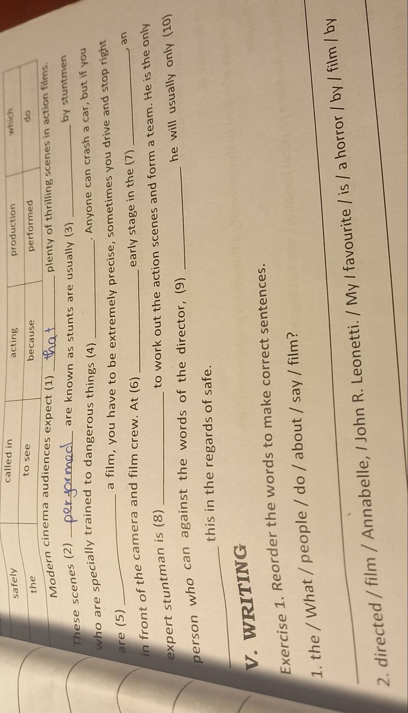Mo 
These scenes (2)_ 
are known as stunts are usually (3) _by stuntmen 
who are specially trained to dangerous things (4)_ 
. Anyone can crash a car, but if you 
a film, you have to be extremely precise, sometimes you drive and stop right 
are (5) 
_ 
in front of the camera and film crew. At (6) _early stage in the (7)_ 
, an 
to work out the action scenes and form a team. He is the only 
expert stuntman is (8)_ 
he will usually only (10) 
person who can against the words of the director, (9)_ 
_ 
this in the regards of safe. 
V. WRITING 
Exercise 1. Reorder the words to make correct sentences. 
_1. the / What / people / do / about / say / film? 
2. directed / film / Annabelle, / John R. Leonetti. / My I favourite / is / a horror / by / film / by