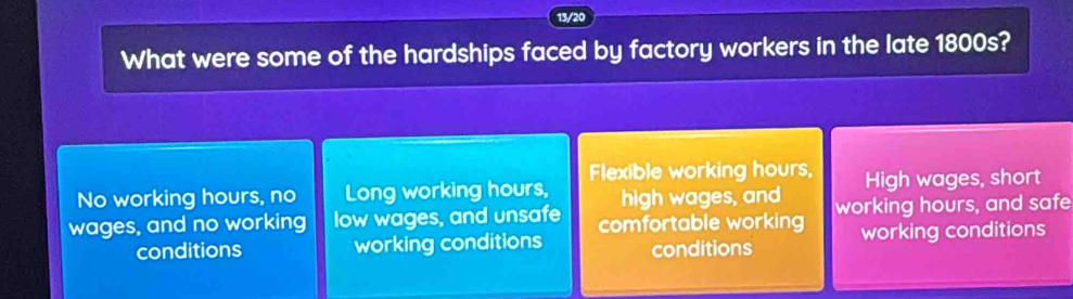 13/20
What were some of the hardships faced by factory workers in the late 1800s?
Flexible working hours,
No working hours, no Long working hours, high wages, and High wages, short
wages, and no working low wages, and unsafe comfortable working working hours, and safe
conditions working conditions conditions working conditions