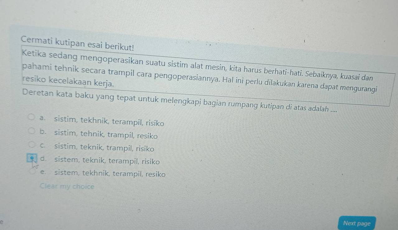 Cermati kutipan esai berikut!
Ketika sedang mengoperasikan suatu sistim alat mesin, kita harus berhati-hati. Sebaiknya, kuasai dan
pahami tehnik secara trampil cara pengoperasiannya. Hal ini perlu dilakukan karena dapat mengurangi
resiko kecelakaan kerja.
Deretan kata baku yang tepat untuk melengkapj bagian rumpang kutipan di atas adalah ....
a. sistim, tekhnik, terampil, risiko
b. sistim, tehnik, trampil, resiko
c. sistim, teknik, trampil, risiko
d. sistem, teknik, terampil, risiko
e. sistem, tekhnik, terampil, resiko
Clear my choice
e Next page