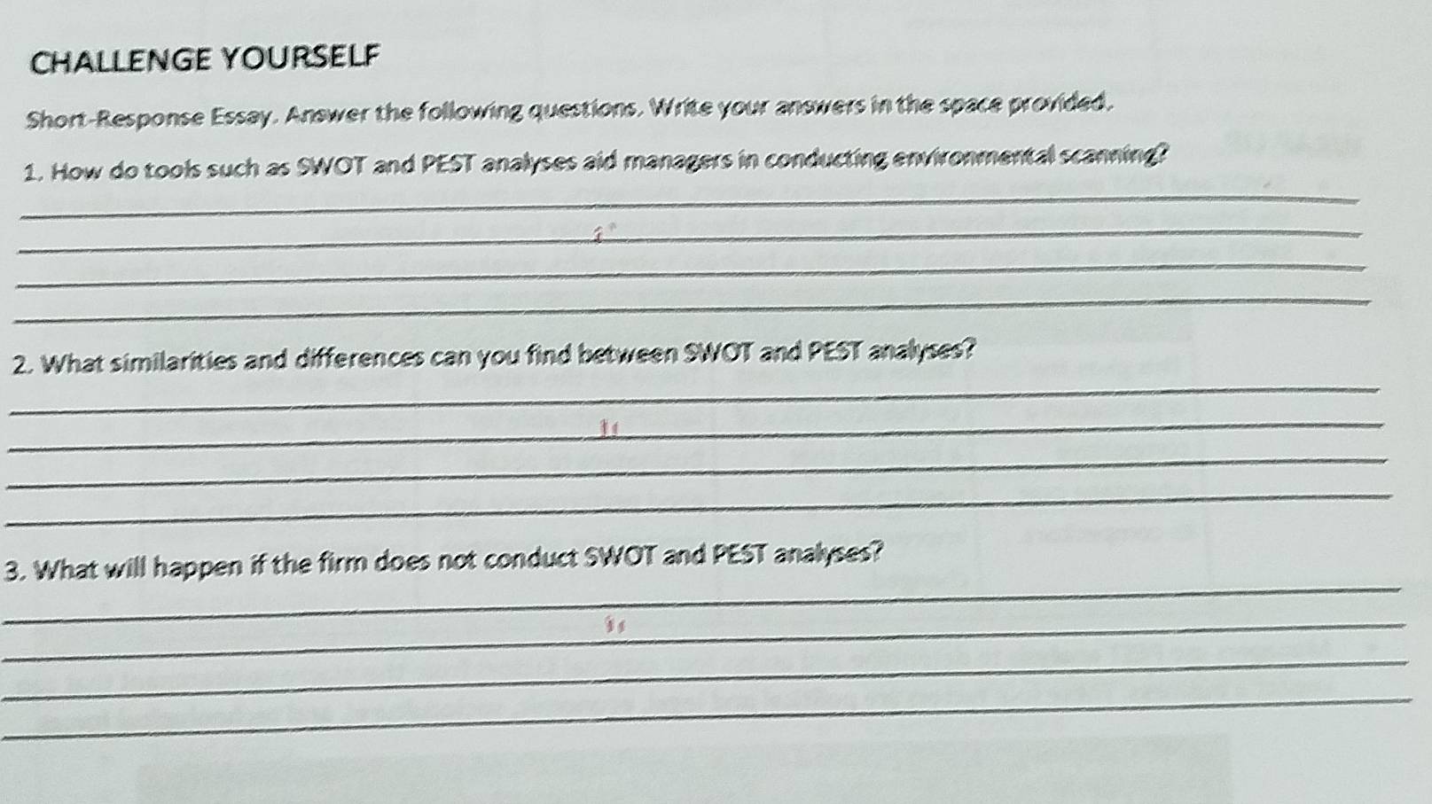 CHALLENGE YOURSELF 
Short-Response Essay. Answer the following questions. Write your answers in the space provided, 
_ 
1. How do tools such as SWOT and PEST analyses aid managers in conducting environmental scanning? 
_ 
_ 
_ 
_ 
2. What similarities and differences can you find between SWOT and PEST analyses? 
_ 
_ 
_ 
_ 
3. What will happen if the firm does not conduct SWOT and PEST analyses? 
_ 
_ 
_