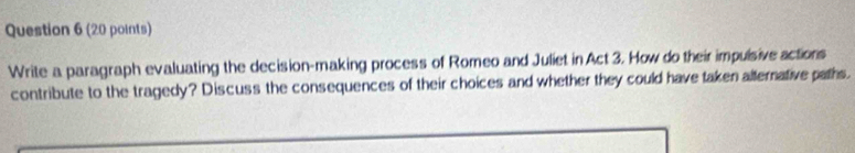 Write a paragraph evaluating the decision-making process of Romeo and Juliet in Act 3. How do their impulsive actions 
contribute to the tragedy? Discuss the consequences of their choices and whether they could have taken alternative paths.