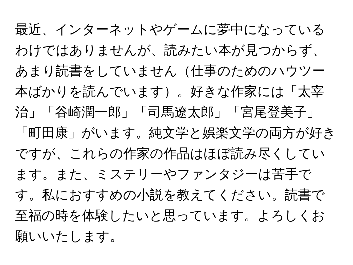 最近、インターネットやゲームに夢中になっているわけではありませんが、読みたい本が見つからず、あまり読書をしていません仕事のためのハウツー本ばかりを読んでいます。好きな作家には「太宰治」「谷崎潤一郎」「司馬遼太郎」「宮尾登美子」「町田康」がいます。純文学と娯楽文学の両方が好きですが、これらの作家の作品はほぼ読み尽くしています。また、ミステリーやファンタジーは苦手です。私におすすめの小説を教えてください。読書で至福の時を体験したいと思っています。よろしくお願いいたします。