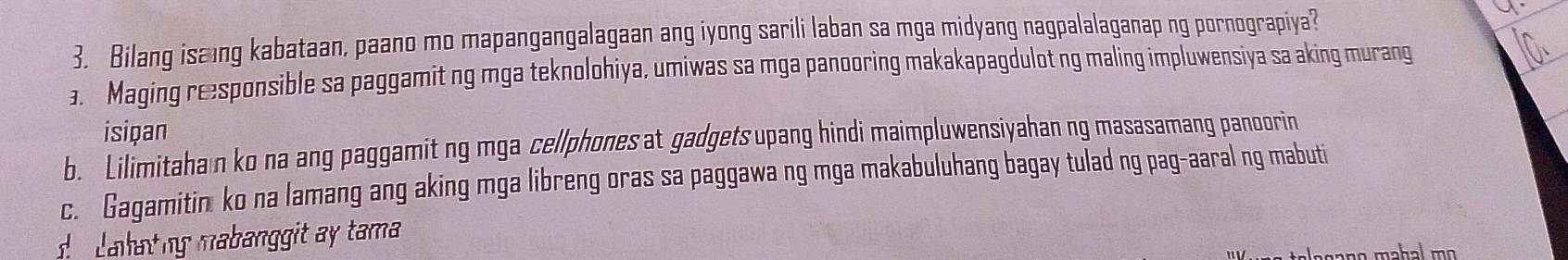 Bilang isaing kabataan, paano mo mapangangalagaan ang iyong sarili laban sa mga midyang nagpalalaganap ng pornograpiya?
a. Maging responsible sa paggamit ng mga teknolohiya, umiwas sa mga panooring makakapagdulot ng maling impluwensiya sa aking murang
isiçan
b. Lilimitahan ko na ang paggamit ng mga cellphones a gadgets upang hindi maimpluwensiyahan ng masasamang panoorin
c. Gagamitin ko na lamang ang aking mga libreng oras sa paggawa ng mga makabuluhang bagay tulad ng pag-aaral ng mabuti
ahatng mabanggit a y tama