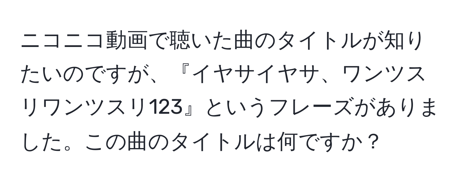 ニコニコ動画で聴いた曲のタイトルが知りたいのですが、『イヤサイヤサ、ワンツスリワンツスリ123』というフレーズがありました。この曲のタイトルは何ですか？