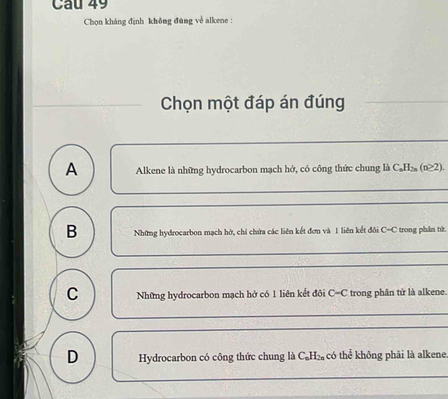 Chọn khảng định không đủng về alkene :
Chọn một đáp án đúng
A
Alkene là những hydrocarbon mạch hở, có công thức chung là C_nH_2n(n≥ 2).
B trong phân tử.
Những hydrocarbon mạch hở, chí chứa các liên kết đơn và 1 liên kết đôi C=C
C
Những hydrocarbon mạch hở có 1 liên kết đôi C=C trong phân tử là alkene.
D
Hydrocarbon có công thức chung là C_nH_2n có thể không phải là alkene.