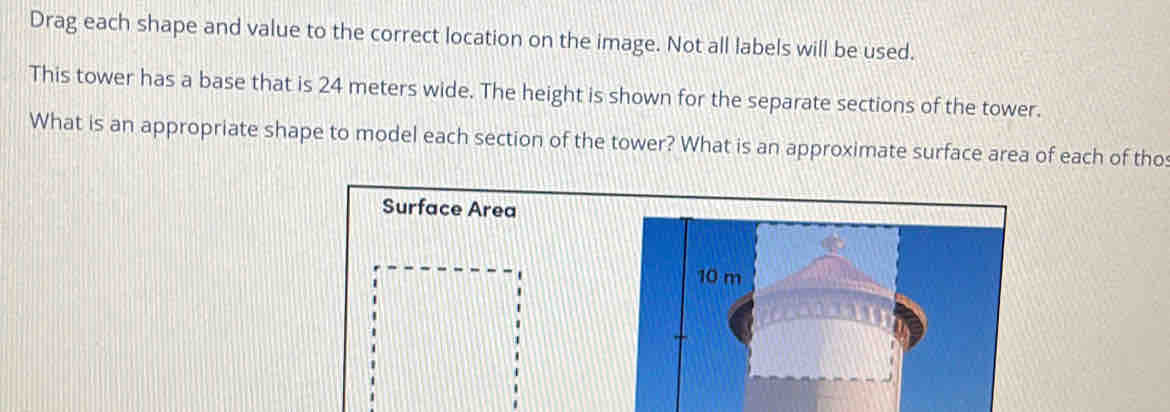 Drag each shape and value to the correct location on the image. Not all labels will be used. 
This tower has a base that is 24 meters wide. The height is shown for the separate sections of the tower. 
What is an appropriate shape to model each section of the tower? What is an approximate surface area of each of tho 
Surface Area