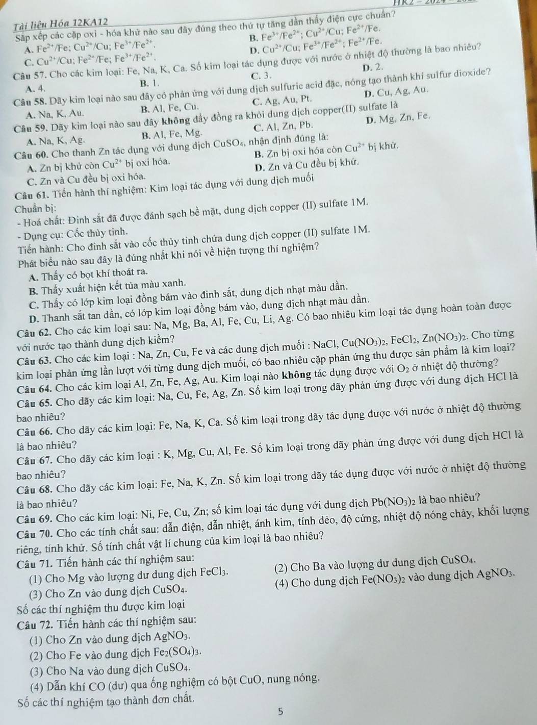 Tài liệu Hóa 12KA12
Sắp xếp các cặp oxi - hóa khử nào sau đây đúng theo thứ tự tăng dần thấy điện cực chuẩn?
Fe^(3+)/Fe^(2+);Cu^(2+) /Cu;Fe^(2+) /Fe.
A. Fe^(2+) /Fe; Cu^(2+) /Cu; Fe³¹/Fe²*. B. Cu^(2+)/Cu;Fe^(3+)/Fe^(2+);Fe^(2+)/ Fe.
D.
C. Cu^(2+)/Cu :Fe^(2+) /Fe; Fe^(3+)/Fe^(2+).
Câu 57. Cho các kim loại: Fe, Na, K, Ca. Số kim loại tác dụng được với nước ở nhiệt độ thường là bao nhiêu?
C. 3. D. 2.
A. 4. B. 1.
Câu 58. Dãy kim loại nào sau đây có phản ứng với dung dịch sulfuric acid đặc, nóng tạo thành khí sulfur dioxide?
A. Na, K, Au. B. Al, Fe, Cu. C. Ag, Au, Pt. D. Cu,A
g. Au.
Câu 59. Dãy kim loại nào sau đây không đầy đồng ra khỏi dung dịch copper(II) sulfate là D. Mg, Zn, Fe.
A. Na, K, Ag. B. Al, Fe, Mg. C. Al, Zn, Pb.
Câu 60. Cho thanh Zn tác dụng với dung dịch CuS SO4, nhận định đúng là:
A. Zn bị khử còn Cu^(2+) bj oxi hóa. B. Zn bị oxi hóa còn Cu^(2+) bị khử.
C. Zn và Cu đều bị oxi hóa. D. Zn và Cu đều bị khứ.
Câu 61. Tiến hành thí nghiệm: Kim loại tác dụng với dung dịch muối
Chuẩn bị:
- Hoá chất: Đinh sắt đã được đánh sạch bề mặt, dung dịch copper (II) sulfate 1M.
- Dụng cụ: Cốc thủy tinh.
Tiến hành: Cho đinh sắt vào cốc thủy tinh chứa dung dịch copper (II) sulfate 1M.
Phát biểu nào sau đây là đúng nhất khi nói về hiện tượng thí nghiệm?
A. Thấy có bọt khí thoát ra.
B. Thấy xuất hiện kết tủa màu xanh.
C. Thấy có lớp kim loại đồng bám vào đinh sắt, dung dịch nhạt màu dần.
D. Thanh sắt tan dần, có lớp kim loại đồng bám vào, dung dịch nhạt màu dần.
Câu 62. Cho các kim loại sau: Na, Mg, Ba, Al, Fe, Cu, Li, Ag. Có bao nhiêu kim loại tác dụng hoàn toàn được
với nước tạo thành dung dịch kiểm?
Câu 63. Cho các kim loại : Na, Zn, Cu, Fe và các dung dịch muối : NaCl,Cu(NO_3)_2,FeCl_2,Zn(NO_3) 2. Cho từng
kim loại phản ứng lần lượt với từng dung dịch muối, có bao nhiêu cặp phản ứng thu được sản phẩm là kim loại?
Câu 64. Cho các kim loại Al, Zn, Fe, Ag, Au. Kim loại nào không tác dụng được với O_2 ở nhiệt độ thường?
Câu 65. Cho dãy các kim loại: Na, Cu, Fe, Ag, Zn. Số kim loại trong dãy phản ứng được với dung dịch HCl là
bao nhiêu?
Câu 66. Cho dãy các kim loại: Fe, Na, K, Ca. Số kim loại trong dãy tác dụng được với nước ở nhiệt độ thường
là bao nhiêu?
Câu 67. Cho dãy các kim loại : K, Mg, Cu, Al, Fe. Số kim loại trong dãy phản ứng được với dung dịch HCl là
bao nhiêu?
Câu 68. Cho dãy các kim loại: Fe, Na, K, Zn. Số kim loại trong dãy tác dụng được với nước ở nhiệt độ thường
là bao nhiêu? Pb(NO_3)_2 là bao nhiêu?
Câu 69. Cho các kim loại: Ni, Fe, Cu, Zn; số kim loại tác dụng với dung dịch
Câu 70. Cho các tính chất sau: dẫn điện, dẫn nhiệt, ánh kim, tính dẻo, độ cứng, nhiệt độ nóng chảy, khối lượng
riếng, tính khử. Số tính chất vật lí chung của kim loại là bao nhiêu?
Câu 71. Tiến hành các thí nghiệm sau:
(1) Cho Mg vào lượng dư dung dịchI FeCl_3. (2) Cho Ba vào lượng dư dung dịch C _11SO_4
(3) Cho Zn vào dung dịch CuSO_4 (4) Cho dung dịch Fe(NO_3) 2 vào dung dịch AgNO_3.
Số các thí nghiệm thu được kim loại
Câu 72. Tiến hành các thí nghiệm sau:
(1) Cho Zn vào dung dịch A AgNO_3.
(2) Cho Fe vào dung dịch Fe_2(SO_4)_3.
(3) Cho Na vào dung dịch C CuSO_4.
(4) Dẫn khí CO (dư) qua ống nghiệm có bột CuO, nung nóng.
Số các thí nghiệm tạo thành đơn chất.
5