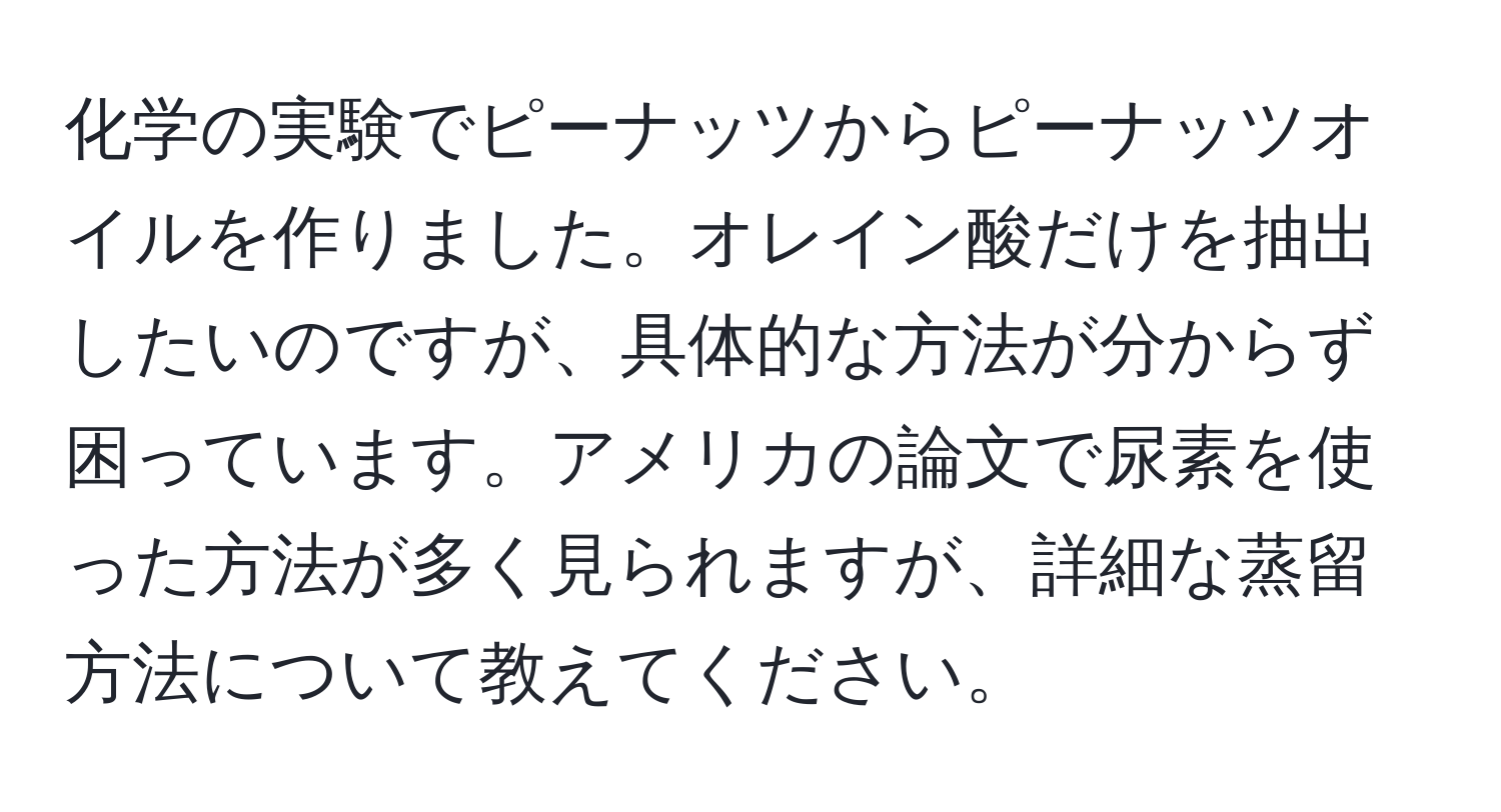 化学の実験でピーナッツからピーナッツオイルを作りました。オレイン酸だけを抽出したいのですが、具体的な方法が分からず困っています。アメリカの論文で尿素を使った方法が多く見られますが、詳細な蒸留方法について教えてください。