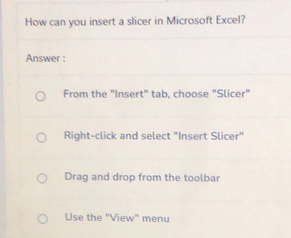 How can you insert a slicer in Microsoft Excel? 
Answer : 
From the "Insert" tab, choose "Slicer" 
Right-click and select "Insert Slicer" 
Drag and drop from the toolbar 
Use the "View" menu