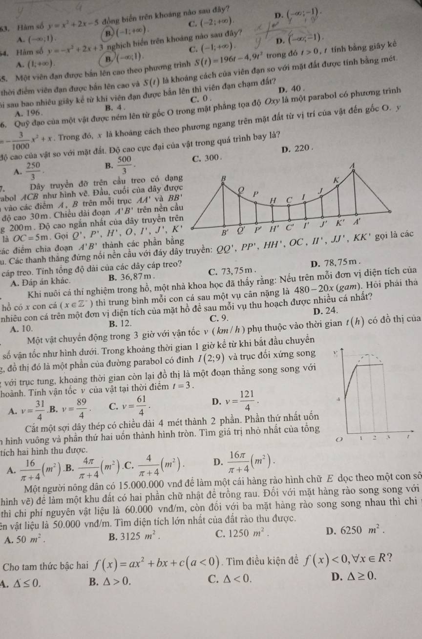 D.
63. Hàm số y=x^2+2x-5 đồng biển trên khoáng nào sau đây?
A. (-∈fty ;1) B. (-1;+∈fty ). C. (-2;+∈fty ). (-∈fty ;-1).
D. (-∈fty ;-1).
54. Hàm số y=-x^2+2x+3 nghịch biển trên khoảng nào sau đây?
A. (1;+∈fty ). B. (-∈fty ;1). C. (-1;+∈fty ).
SS. Một viên đạn được bắn lên cao theo phương trình S(t)=196t-4,9t^2 trong đó t>0 ,  tính bằng giây kè
thời điểm viên đạn được bắn lên cao và S(t) là khoảng cách của viên đạn so với mặt đất được tính bằng mét.
Si sau bao nhiêu giây kể từ khi viên đạn được bắn lên thì viên đạn chạm đất?
C. 0 . D. 40 .
6. Ou # đạo của một vật được ném lên từ gốc O trong mặt phẳng tọa độ Oxy là một parabol có phương trình
A. 196. B. 4 .
=- 3/1000 x^2+x. Trong đó, x là khoảng cách theo phương ngang trên mặt đất từ vị trí của vật đến gốc O. y
độ cao của vật so với mặt đất. Độ cao cực đại của vật trong quá trình bay là?
C. 300. D. 220 .
A.  250/3 .
B.  500/3 .
7 Dây truyền đỡ trện cầu treo có đạ
rabol ACB như hình vẽ. Đầu, cuối của dây đư
vào các điểm A, B trên mỗi trục AA' và 
độ cao 30m. Chiều dài đoạn A'B' trên nền c
g 200m. Độ cao ngắn nhất của dây truyền tr
là OC=5m. Gọi Q',P',H',O,I',J',K'
đác điểm chia đoạn A'B' thành các phần bằng
Cu. Các thanh thắng đứng nổi nền cầu với đáy dây truyền: QQ',PP',HH',OC,H',JJ',KK' gọi là các
cáp treo. Tính tồng độ dài của các dây cáp treo?
A. Đáp án khác. B. 36,87 m . C. 73, 75m . D. 78, 75 m .
Khi nuôi cá thí nghiệm trong hồ, một nhà khoa học đã thấy rằng: Nếu trên mỗi đơn vị diện tích của
hồ có x con cá (x∈ Z^-) thì trung bình mỗi con cá sau một vụ cân nặng là 480-20x (gam). Hỏi phải thả
nhiều con cá trên một đơn vị diện tích của mặt hồ đề sau mỗi vụ thu hoạch được nhiều cá nhất?
C. 9.
A. 10. B. 12. D. 24.
Một vật chuyển động trong 3 giờ với vận tốc v ( km / h ) phụ thuộc vào thời gian t(h) có đồ thị của
số vận tốc như hình dưới. Trong khoảng thời gian 1 giờ kể từ khi bắt đầu chuyền
g, đồ thị đó là một phần của đường parabol có đỉnh I(2;9) và trục đối xứng song
: với trục tung, khoảng thời gian còn lại đồ thị là một đoạn thẳng song song với
hoành. Tính vận tốc v của vật tại thời điểm t=3.
A. v= 31/4 .B. v= 89/4  C. v= 61/4 . D. v= 121/4 .
Cắt một sợi dây thép có chiều dài 4 mét thành 2 phần. Phần thứ nhất uốn
n hình vuông và phần thứ hai uốn thành hình tròn. Tìm giá trị nhỏ nhất của tổng
tích hai hình thu được.
A.  16/π +4 (m^2).B.  4π /π +4 (m^2).C.  4/π +4 (m^2). D.  16π /π +4 (m^2).
Một người nông dân có 15.000.000 vnđ để làm một cái hàng rào hình chữ E dọc theo một con số
hình vẽ) để làm một khu đất có hai phần chữ nhật để trồng rau. Đối với mặt hàng rào song song với
thì chi phí nguyên vật liệu là 60.000 vnđ/m, còn đối với ba mặt hàng rào song song nhau thì chi
ên vật liệu là 50.000 vnđ/m. Tìm diện tích lớn nhất của đất rào thu được.
A. 50m^2.
B. 3125m^2. C. 1250m^2. D. 6250m^2.
Cho tam thức bậc hai f(x)=ax^2+bx+c(a<0). Tìm điều kiện đề f(x)<0,forall x∈ R ?
A. △ ≤ 0. B. △ >0. C. △ <0. D. △ ≥ 0.