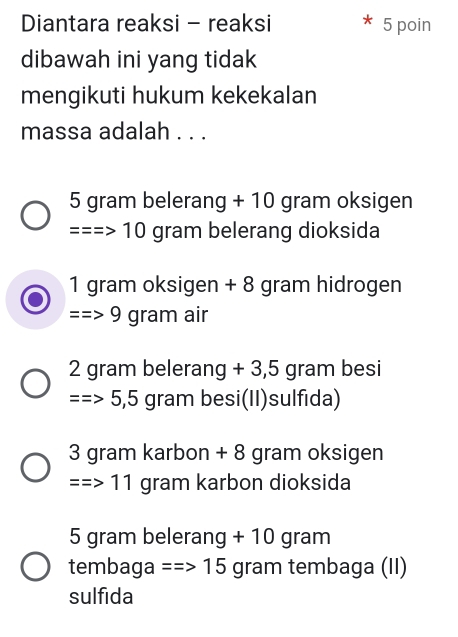 Diantara reaksi - reaksi 5 poin
dibawah ini yang tidak
mengikuti hukum kekekalan
massa adalah . . .
5 gram belerang + 10 gram oksigen
===> 10 gram belerang dioksida
1 gram oksigen + 8 gram hidrogen
9 gram air
2 gram belerang +3,5 gram besi
=>5,5 gram besi(II)sulfida)
3 gram karbon + 8 gram oksigen
=>11 gram karbon dioksida
5 gram belerang + 10 gram
tembaga =Rightarrow 15 gram tembaga (II)
sulfida