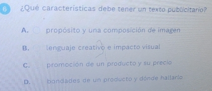 6 ¿Qué características debe tener un texto publicitario?
A. propósito y una composición de imagen
B. lenguaje creativo e impacto visual
C. promoción de un producto y su precio
D. bondades de un producto y dónde hallarlo