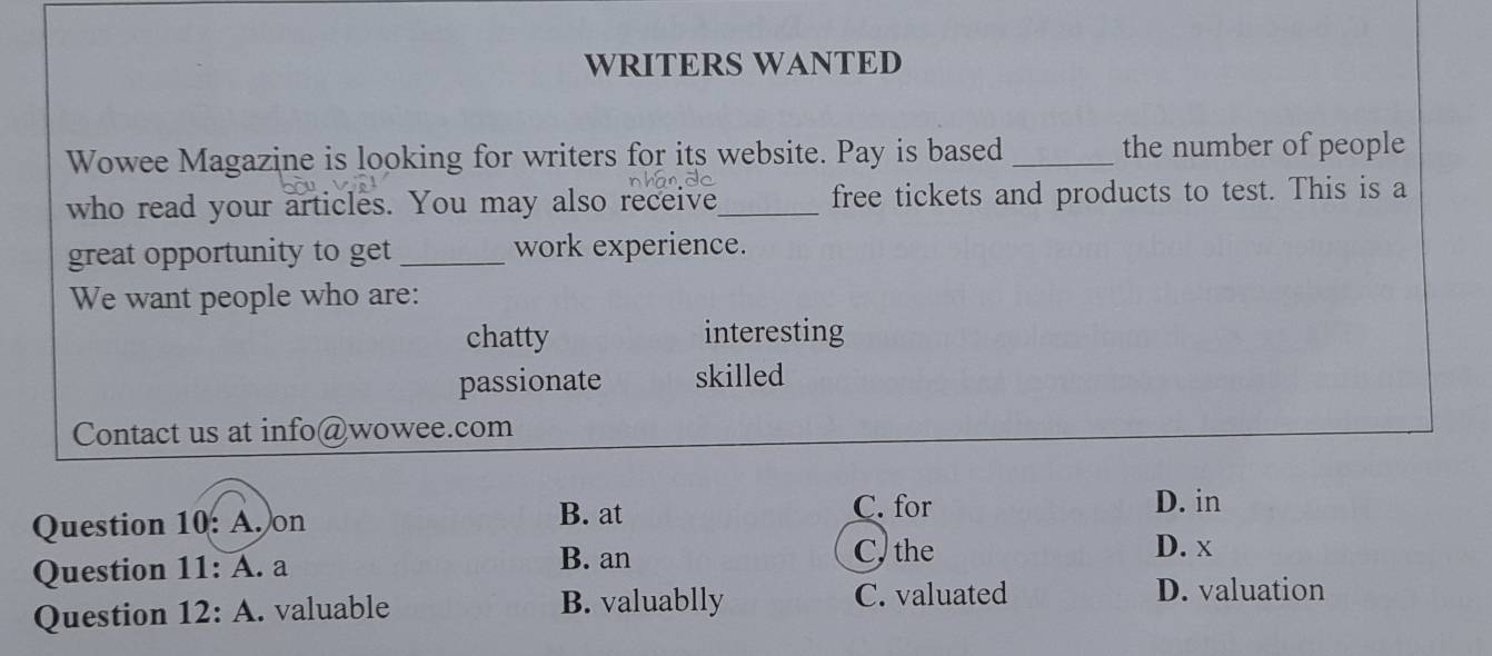 WRITERS WANTED
Wowee Magazine is looking for writers for its website. Pay is based_ the number of people
who read your articles. You may also receive_ free tickets and products to test. This is a
great opportunity to get _work experience.
We want people who are:
chatty interesting
passionate skilled
Contact us at info@wowee.com
B. at
Question 10: A. on C. for
D. in
Question 11: A. a
B. an C, the D. x
Question 1 2: A. valuable B. valuablly C. valuated
D. valuation