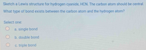 Sketch a Lewis structure for hydrogen cyanide, HCN. The carbon atom should be central.
What type of bond exists between the carbon atom and the hydrogen atom?
Select one:
a. single bond
b. double bond
c. triple bond