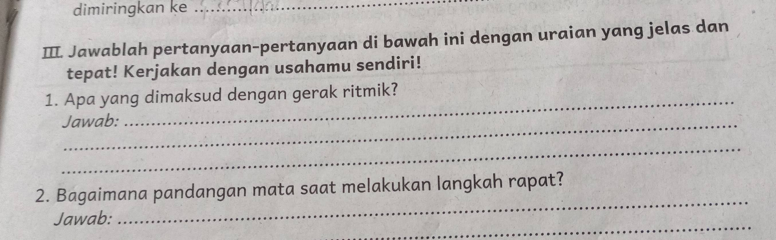 dimiringkan ke_ 
III. Jawablah pertanyaan-pertanyaan di bawah ini dengan uraian yang jelas dan 
tepat! Kerjakan dengan usahamu sendiri! 
1. Apa yang dimaksud dengan gerak ritmik? 
Jawab: 
_ 
_ 
2. Bagaimana pandangan mata saat melakukan langkah rapat? 
_ 
Jawab: