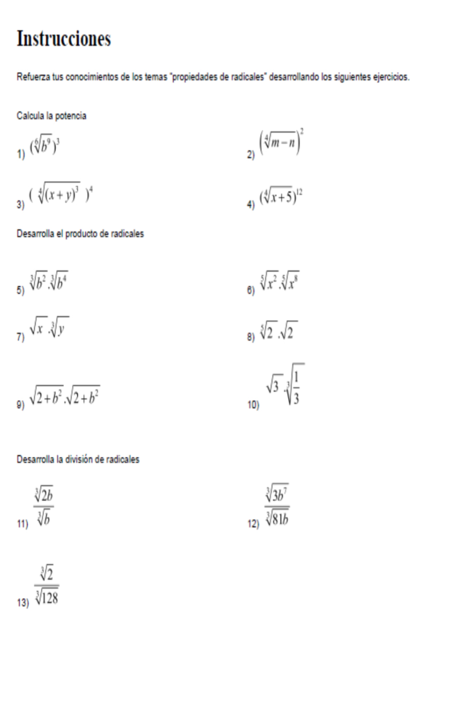 Instrucciones 
Refuerza tus conocimientos de los temas "propiedades de radicales" desarrollando los siguientes ejercicios. 
Calcula la potencia 
1) (sqrt[6](b^9))^3
2) (sqrt[4](m-n))^2
3) (sqrt[4]((x+y)^3))^4
4) (sqrt[4](x+5))^12
Desarrolla el producto de radicales 
5) sqrt[3](b^2)· sqrt[3](b^4)
6) sqrt[5](x^2).sqrt[5](x^8)
7) sqrt(x).sqrt[3](y) sqrt[5](2).sqrt(2)
8) 
9) sqrt(2+b^2)· sqrt(2+b^2)
10)
sqrt(3)sqrt[3](frac 1)3
Desarrolla la división de radicales
 sqrt[3](2b)/sqrt[3](b) 
11) 12)
 sqrt[3](3b^7)/sqrt[3](81b) 
13)
 sqrt[3](2)/sqrt[3](128) 