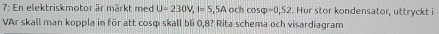 7: En elektriskmotor är märkt med U=230V, I=S,5A och cos varphi =0,52. Hur stor kondensator, uttryckt i 
VAr skall man koppla in för att cosq skall bli 0,8? Rita schema och visardiagram