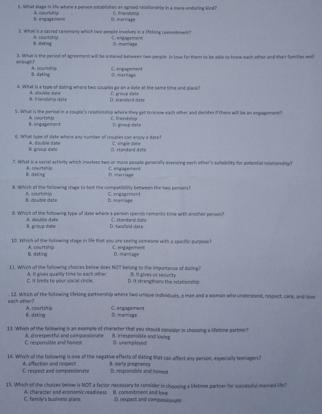 What stage in life where a person establishes an agreed relatiomhip in a more enduring kind?
B. engagement A. courtship D. marniage C. friendship
2. What is a sacred ceremony which two people involves in a lifelong commitment?
B. dating A. courtsh/p C. engagement D. marriage
enough? 3. What is the period of agreement will be entered between two people in love for them to be able to know each other and their families welll
B.dating A. courtship C. engagement
D. marriage
4. What is a type of dating where two couples go on a date at the same time and place?
B. frienoship date A. double date D. standard date C. group date
5. What is the period in a couple's relationship where they get to know each other and decides if there will be an engagement?
B. engagement A. courtship C. friendship D. group date
6. What type of date where any number of couples can enjoy a date? C. single date
B. group date A. double date. stand ard  d a t o
7. What is a social activity which involves two or more people generally assessing each other's suitability for potential relationship?
B. dating A. courtship C. engagement
D. marriage
8. Which of the following stage to test the compatibility between the two persons?
B. double date A. courtship D. marriage C. engagement
9. Which of the following type of date where a person spends romantic time with another person?
B. group date A. double date D. twofold cate C. standard date
10. Which of the following stage in life that you are seeing someone with a specific purpose?
A. courtship C. engagement
B. dating D. marriage
11. Which of the following choices below does NOT belong to the importance of dating?.B. It gives us security
C. it limits to your social circle. A. It gives quality time to each other D. It strengthens the relationship
. 12. Which of the following lifelong partnership where two unique individuals, a man and a woman who understand, respect, care, and love
each other? A. courtship C. engagement
B. dating D. marríage
13. Which of the following is an example of character that you should consider in choosing a lifetime partner?
A. disrespectful and compassionate B. irresponsible and loving
C. responsible and honest D. unemplayed
14. Which of the following is one of the negative effects of dating that can affect any persom, especially teenagers?
A. affection and respect 8. early pregnancy
C. respect and compassionate D. responsible and honest
15. Which of the choices below is NOT a factor necessary to consider in choosing a lifetime partner for successful married life?
A. character and economic readiness B. commitment and love
C. family's business plans D. respect and compassionate