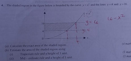 The shaded region in the figure below is bounded by the curve y=x^2 and the lines y=4 and y=16.
(a) Calculate the exact area of the shade( mar
(b) Estimate the area of the shaded region using:
(i) Trapezium rule and a height of 1 unit. (3 mar (3 mar
(ii) Mid - ordinate rule and a height of 1 unit.