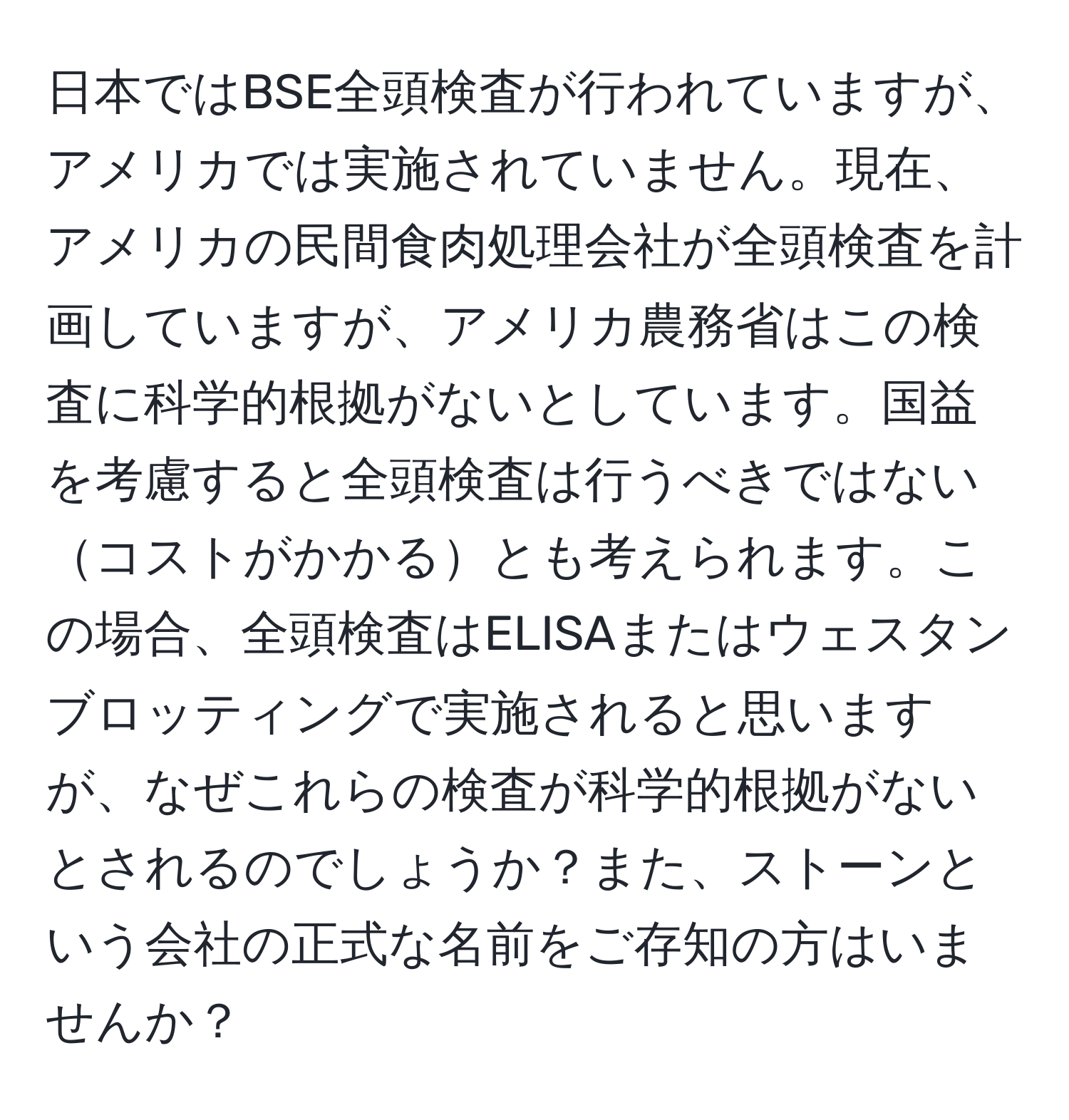 日本ではBSE全頭検査が行われていますが、アメリカでは実施されていません。現在、アメリカの民間食肉処理会社が全頭検査を計画していますが、アメリカ農務省はこの検査に科学的根拠がないとしています。国益を考慮すると全頭検査は行うべきではないコストがかかるとも考えられます。この場合、全頭検査はELISAまたはウェスタンブロッティングで実施されると思いますが、なぜこれらの検査が科学的根拠がないとされるのでしょうか？また、ストーンという会社の正式な名前をご存知の方はいませんか？