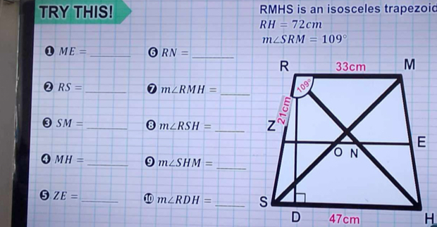 TRY THIS! RMHS is an isosceles trapezoid
RH=72cm
m∠ SRM=109°
ME= _6 RN=
_
RS= _0 m∠ RMH= _
③ SM= _8 m∠ RSH= _
_ MH=
_
m∠ SHM=
_
5 ZE=
m∠ RDH= _