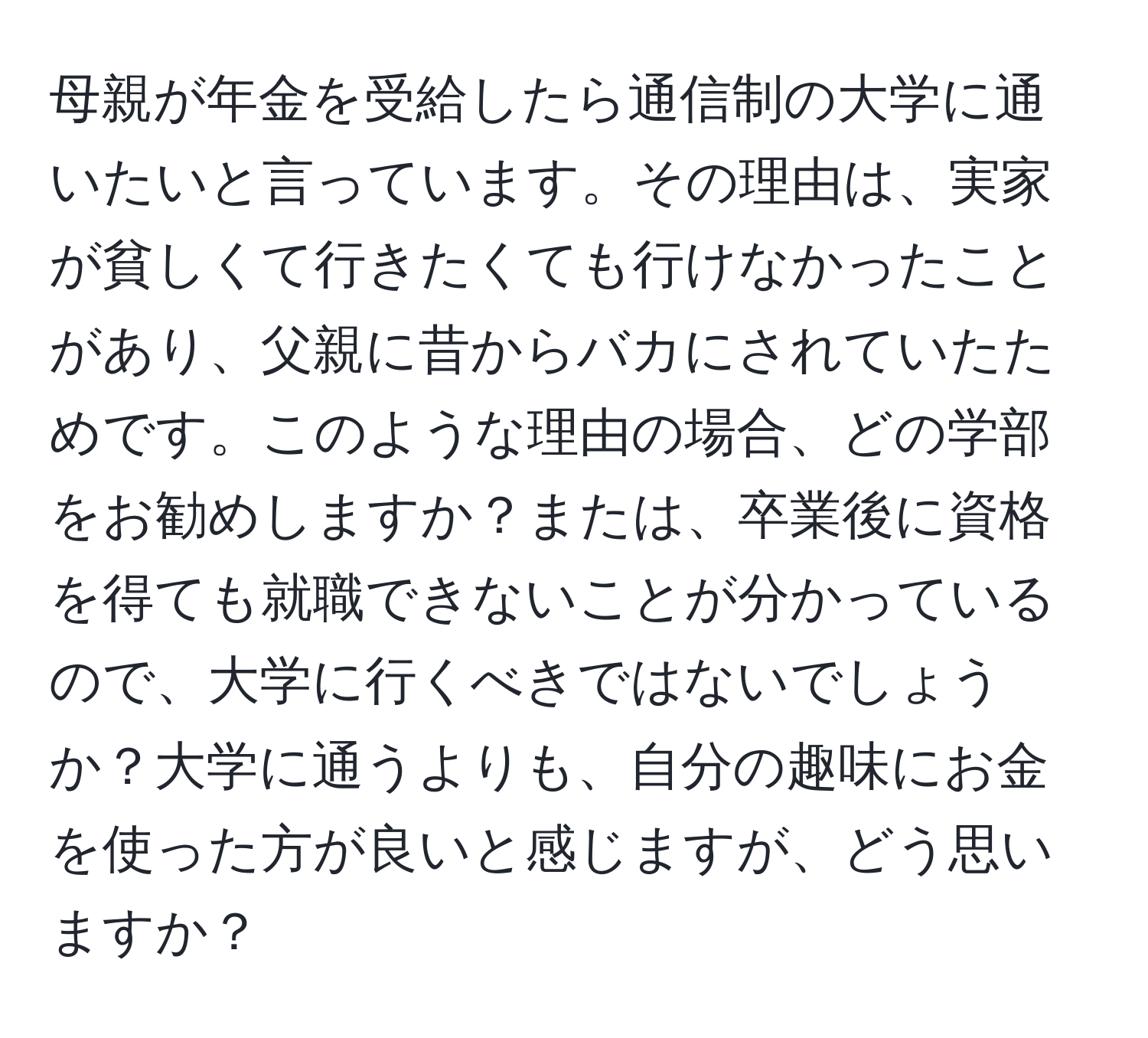 母親が年金を受給したら通信制の大学に通いたいと言っています。その理由は、実家が貧しくて行きたくても行けなかったことがあり、父親に昔からバカにされていたためです。このような理由の場合、どの学部をお勧めしますか？または、卒業後に資格を得ても就職できないことが分かっているので、大学に行くべきではないでしょうか？大学に通うよりも、自分の趣味にお金を使った方が良いと感じますが、どう思いますか？