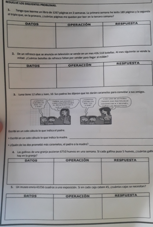 RESUELVE LOS SIGUIENTES PROBLEMAS. 
1, Tengo que leerme un libro de 1267 páginas en 3 semanas. La primera semana he leído 189 páginas y la segunda 
el triple que, en la primera, ¿cuántas páginas me quedan por leer en la tercera semana? 
2. De un refresco que se anuncia en televisión se vende en un mes 426.518 botellas. Al mes siguiente se vende la 
mitad. ¿Cuántos botellas de refresco faltan por vender para llegar al millón? 
3. Luna tiene 12 años y Juan, 10. Sus padres les dijeron que les darán caramelos para convidar a sus amigos. 
Escribí en un solo cálculo lo que indica el padre. 
* Escribí en un solo cálculo lo que indica la madre._ 
* ¿Quién de los dos prometió más caramelos, el padre o la madre?_ 
4. Las gallinas de una granja pusieron 6750 huevos en una semana. Si cada gallina puso 5 huevos, ¿cuántas galli 
5. Un museo envía 43256 cuadros a una exposición. Si en cada caja caben 45, ¿cuántas cajas se neces