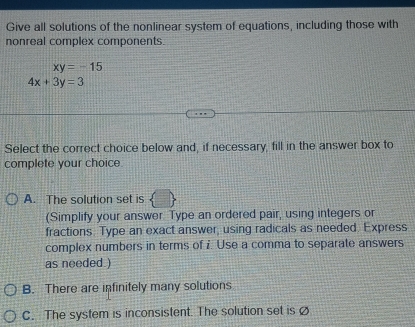 Give all solutions of the nonlinear system of equations, including those with
nonreal complex components.
xy=-15
4x+3y=3
Select the correct choice below and, if necessary, fill in the answer box to
complete your choice
A. The solution set is
(Simplify your answer Type an ordered pair, using integers or
fractions. Type an exact answer, using radicals as needed. Express
complex numbers in terms of i. Use a comma to separate answers
as needed )
B. There are infinitely many solutions
C. The system is inconsistent. The solution set is (