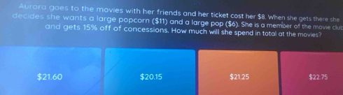 Aurora goes to the movies with her friends and her ticket cost her $8. When she gets there she
decides she wants a large popcorn ($11) and a large pop ($6). She is a member of the movie club
and gets 15% off of concessions. How much will she spend in total at the movies?
$21.60 $20.15 $21.25 $22.75