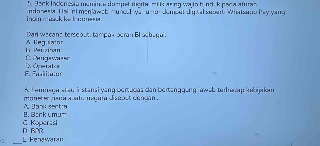 Bank Indonesia meminta dompet digital milik asing wajib tunduk pada aturan
Indonesia. Hal ini menjawab munculnya rumor dompet digital seperti Whatsapp Pay yang
ingin masuk ke Indonesia.
Dari wacana tersebut, tampak peran BI sebagai:
A. Regulator
B. Perizinan
C. Pengawasan
D. Operator
E. Fasilitator
6. Lembaga atau instansi yang bertugas dan bertanggung jawab terhadap kebijakan
moneter pada suatu negara disebut dengan...
A. Bank sentral
B. Bank umum
C. Koperasi
D. BPR
72 E. Penawaran