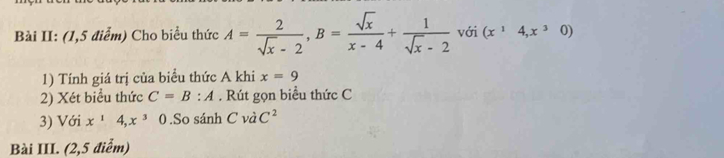 Bài II: (1,5 điểm) Cho biểu thức A= 2/sqrt(x)-2 , B= sqrt(x)/x-4 + 1/sqrt(x)-2  với (x^14,x^30)
1) Tính giá trị của biểu thức A khi x=9
2) Xét biểu thức C=B:A. Rút gọn biểu thức C
3) Với x^14, x^3 0 .So sánh C và C^2
Bài III. (2,5 điểm)