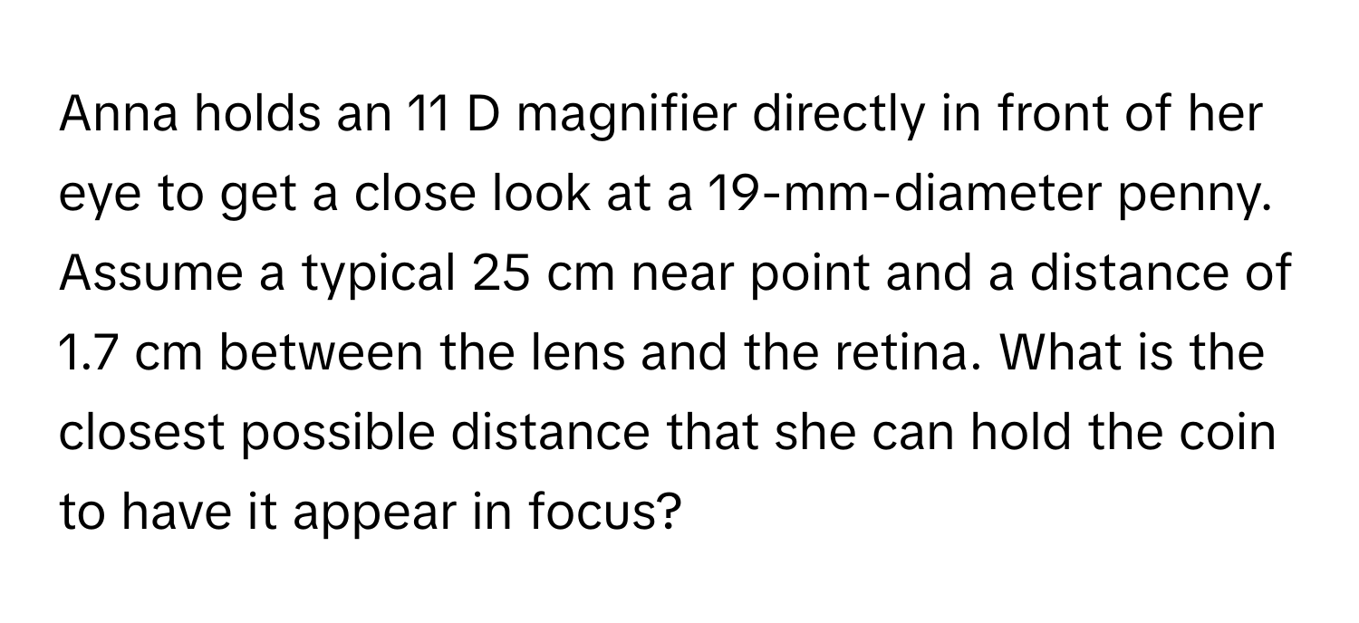 Anna holds an 11 D magnifier directly in front of her eye to get a close look at a 19-mm-diameter penny. Assume a typical 25 cm near point and a distance of 1.7 cm between the lens and the retina. What is the closest possible distance that she can hold the coin to have it appear in focus?