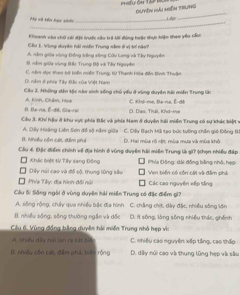 Phiếu ôn tập mun1
Duyên hải miền trung
_
Họ và tên học sinh:_
Lập
_
Khoanh vào chữ cái đặt trước câu trả lời đúng hoặc thực hiện theo yêu cầu:
Câu 1. Vùng duyên hải miền Trung nằm ở vị trí nào7
A, nằm giữa vùng Đồng bằng sông Cứu Long và Tây Nguyên
B. nằm giữa vùng Bắc Trung Bộ và Tây Nguyên
C. nằm dọc theo bờ biển miền Trung, từ Thanh Hóa đến Bình Thuận
D. nằm ở phía Tây Bắc của Việt Nam
Câu 2. Những dân tộc nào sinh sống chủ yếu ở vùng duyên hải miền Trung là:
A. Kinh, Chăm, Hoa C. Khơ-me, Ba-na, Ê-đê
B. Ba-na, É-đê, Gia-rai D. Dao, Thái, Khơ-me
Cầâu 3. Khí hậu ở khu vực phía Bắc và phía Nam ở duyên hải miền Trung có sự khác biệt v
A. Dãy Hoàng Liên Sơn đồ sộ năm giữa C. Dãy Bạch Mã tạo bức tường chắn gió Đông Bá
B. Nhiều cồn cát, đầm phá D. Hai mùa rõ rột: mùa mưa và mùa khô
Câu 4. Đặc điểm chính về địa hình ở vùng duyên hải miền Trung là gì? (chọn nhiều đáp
Khác biệt từ Tây sang Đông Phía Đông: dải đồng bằng nhỏ, hẹp
Dãy núi cao và đồ sộ, thung lũng sâu Ven biển có cồn cát và đầm phá
Phía Tây: địa hình đồi núi Các cao nguyên xếp tầng
Câu 5: Sông ngòi ở vùng duyên hải miền Trung có đặc điểm gì?
A. sông rộng, chảy qua nhiều bậc địa hình C. chẳng chịt, dày đặc, nhiều sông lớn
B. nhiều sông, sông thường ngắn và dốc D. ít sông, lòng sông nhiều thác, ghềnh
Câu 6. Vùng đồng bằng duyên hải miền Trung nhỏ hẹp vì:
A. nhiều dãy núi lan ra sát biển C. nhiều cao nguyên xếp tầng, cao thấp
B. nhiều cồn cát, đầm phá, biển rộng D. dãy núi cao và thung lũng hẹp và sâu