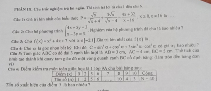 PHẢN III. Câu trắc nghiệm trả lời ngắn. Thí sinh trả lời từ câu 1 đến câu 6.
Câu 1: Giá trị lớn nhất của biểu thức P= sqrt(x)/sqrt(x)+4 + 3sqrt(x)/sqrt(x)-4 - (4x+32)/x-16 ;x≥ 0,x!= 1610 _ . .
Câu 2: Cho hệ phương trình beginarrayl 4x+5y=3 x-3y=5.endarray.. Nghiệm của hệ phương trình đã cho là bao nhiêu ?
Câu 3: Cho f(x)=x^2+4x+7 với x∈ [-2;1].Gía trị lớn nhất của f(x) là …
Câu 4: Cho α là góc nhọn bắt kỳ. Khi đó C=sin^6alpha +cos^6alpha +3sin^2alpha · cos^2alpha α có giá trị bao nhiêu ?
Câu 5: Tam giác ABC có độ dài 3 cạnh lần lượt là AB=3cm,AC=4cm,BC=5cm. Thể tích của
hình tạo thành khi quay tam giác đó một vòng quanh cạnh BC cổ định bằng: (làm tròn đến hàng đơn
vi)
Câu 6: Điểm kiểm tra môn toán giữa học k1 1 lớp 9A cho bởi bảng sau:
Tần số xuất hiện của điểm 7 là bao nhiêu ?