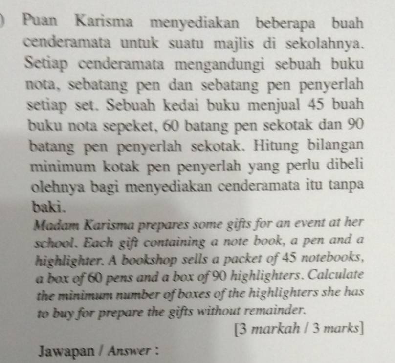 ) Puan Karisma menyediakan beberapa buah 
cenderamata untuk suatu majlis di sekolahnya. 
Setiap cenderamata mengandungi sebuah buku 
nota, sebatang pen dan sebatang pen penyerlah 
setiap set. Sebuah kedai buku menjual 45 buah 
buku nota sepeket, 60 batang pen sekotak dan 90
batang pen penyerlah sekotak. Hitung bilangan 
minimum kotak pen penyerlah yang perlu dibeli 
olehnya bagi menyediakan cenderamata itu tanpa 
baki. 
Madam Karisma prepares some gifts for an event at her 
school. Each gift containing a note book, a pen and a 
highlighter. A bookshop sells a packet of 45 notebooks, 
a box of 60 pens and a box of 90 highlighters. Calculate 
the minimum number of boxes of the highlighters she has 
to buy for prepare the gifts without remainder. 
[3 markah / 3 marks] 
Jawapan / Answer :