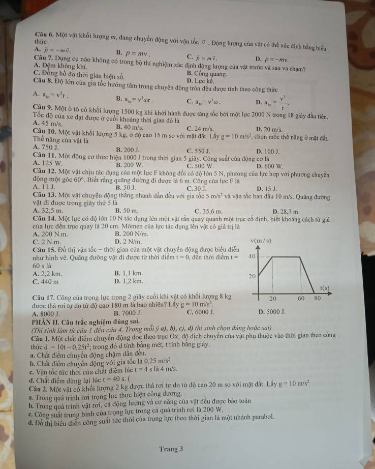 Một vật khối lượng m, đang chuyển động với vận tốc v . Động lượng của vật có thể xác định bằng biểu
thức
A. vector p=-mvector v. B. p=mv_+ C. vector p=mvector v. D. p=-mv.
Câu 7. Dụng cụ nào không có trong bộ thí nghiệm xác định động lượng của vật trước và sau va chạm?
A. Đệm không khí. B. Cổng quang.
C. Đồng hồ đo thời gian hiện số. D. Lực kế.
Câu 8. Độ lớn của gia tốc hướng tâm trong chuyển động tròn đều được tính theo công thức
A. a_M=v^2r. B. a_1n=v^2 or . C. a_M=v^2omega . D. a_M= V^2/r .
Cậu 9. Một ô tô cỏ khối lượng 1500 kg khi khởi hành được tăng tốc bởi một lực 2000 N trong 18 giây đầu tiên.
Tốc độ của xe đạt được ở cuối khoảng thời gian đó là
A. 45 m/s. B. 40 m/s. C. 24 m/s. D. 20 m/s,
Câu 10. Một vật khối lượng 5 kg, ở độ cao 15 m so với mặt đất. Lấy g=10m/s^2 , chọn mốc thế năng ở mặt đất.
Thế năng của vật là
A. 750 J. B. 200 J. C. 550 J. D. 100 J.
Câu 11. Một động cơ thực hiện 1000 J trong thời gian 5 giây. Công suất của động cơ là
A. 125 W. B. 200 W. C. 500 W. D. 600 W.
Câu 12. Một vật chịu tác dụng của một lực F không đổi có độ lớn 5 N, phương của lực hợp với phương chuyển
động một góc 60° *. Biết rằng quãng đường đi được là 6 m. Công của lực F là
A. 11 J. B. 50 J. C. 30 J. D. 15 J.
Câu 13. Một vật chuyển động thẳng nhanh dần đều với gia tốc 5m/s^2 và vận tốc ban đầu 10 m/s. Quãng đường
vật đi được trong giây thứ 5 là
A. 32,5 m. B. 50 m. C. 35,6 m. D. 28,7 m.
Câu 14. Một lực có độ lớn 10 N tác dụng lên một vật rắn quay quanh một trục cổ định, biết khoảng cách từ giả
của lực đến trục quay là 20 cm. Mômen của lực tác dụng lên vật có giá trị là
A. 200 N.m. B. 200 N/m.
C. 2 N.m. D. 2 N/m. 
Câu 15. Đồ thị vận tốc - thời gian của một vật chuyển động được biểu diễn
như hinh vẽ. Quãng đường vật đi được từ thời điểm t=0 , đền thời điểm t=
60sla
A. 2,2 km. B. 1,1 km.
C. 440 m D. 1,2 km.
Câu 17. Công của trọng lực trong 2 giây cuối khi vật có khổi lượng 8 kg
được thả rơi tự do từ độ cao 180 m là bao nhiêu? Lầy g=10m/s^2.
A. 8000 J. B. 7000 J. C. 6000 J. D. 5000 J.
PHẢN II. Câu trắc nghiệm đúng sai.
(Thi sinh làm từ câu 1 đến câu 4. Trong mỗi ý dot ya),b),c),d) thi sinh chọn đùng hoặc sai)
Câu 1. Một chất điểm chuyển động đọc theo trục Ox, độ dịch chuyển của vật phụ thuộc vào thời gian theo công
thức d=10t-0,25t^2; trong đó d tính bằng mét, t tính bằng giãy.
a. Chất điểm chuyển động chậm dẫn đều.
b. Chất điểm chuyển động với gia tốc là 0,25m/s^2.
c. Vận tốc tức thời của chất điểm lúc t=4 s là 4 m/s.
d. Chất điểm dừng lại lúc t=40s 
Câu 2. Một vật cổ khối lượng 2 kg được thả rơi tự do từ độ cao 20 m so với mặt đất. Lấy g=10m/s^2
a. Trong quá trinh rơi trọng lực thực hiện công dương.
b. Trong quả trình vật rơi, cả động lượng và cơ năng của vật đều được bảo toàn
c. Công suất trung bình của trọng lực trong cá quá trình rơi là 200 W.
d. Đồ thị biểu diễn công suất tức thời của trọng lực theo thời gian là một nhánh parabol.
Trang 3