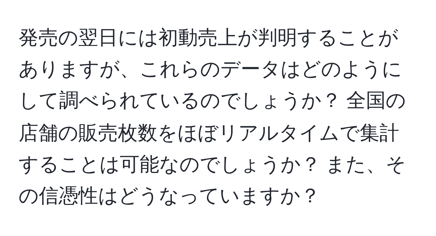 発売の翌日には初動売上が判明することがありますが、これらのデータはどのようにして調べられているのでしょうか？ 全国の店舗の販売枚数をほぼリアルタイムで集計することは可能なのでしょうか？ また、その信憑性はどうなっていますか？