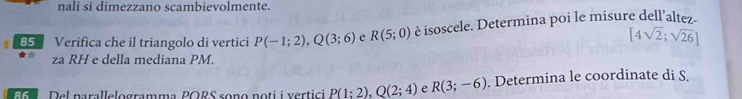 nali si dimezzano scambievolmente. 
85 Verifica che il triangolo di vertici P(-1;2), Q(3;6) e R(5;0) è isoscele. Determina poi le misure dell’altez-
[4sqrt(2);sqrt(26)]
za RH e della mediana PM. 
Eo Del narallelogramma PORS sono noti i vertici P(1;2), Q(2;4) e R(3;-6). Determina le coordinate di S.