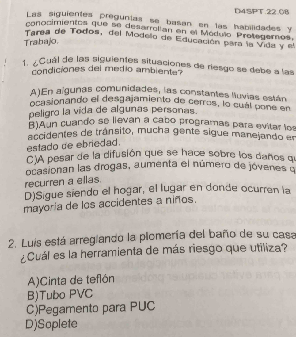 D4SPT.22.08
Las siguientes preguntas se basan en las habilidades y
conocimientos que se desarrollan en el Módulo Protegernos,
Tarea de Todos, del Modelo de Educación para la Vida y el
Trabajo.
1. ¿Cuál de las siguientes situaciones de riesgo se debe a las
condiciones del medio ambiente?
A)En algunas comunidades, las constantes Iluvias están
ocasionando el desgajamiento de cerros, lo cuál pone en
peligro la vida de algunas personas.
B)Aun cuando se llevan a cabo programas para evitar los
accidentes de tránsito, mucha gente sigue manejando en
estado de ebriedad.
C)A pesar de la difusión que se hace sobre los daños qi
ocasionan las drogas, aumenta el número de jóvenes q
recurren a ellas.
D)Sigue siendo el hogar, el lugar en donde ocurren la
mayoría de los accidentes a niños.
2. Luis está arreglando la plomería del baño de su casa
¿Cuál es la herramienta de más riesgo que utiliza?
A)Cinta de teflón
B)Tubo PVC
C)Pegamento para PUC
D)Soplete