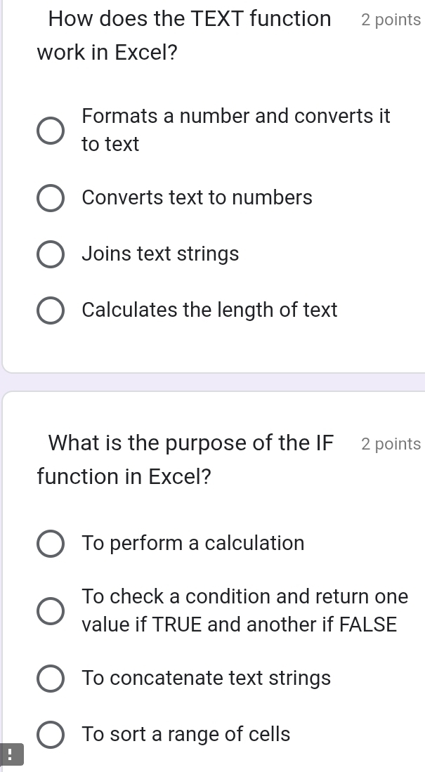 How does the TEXT function 2 points
work in Excel?
Formats a number and converts it
to text
Converts text to numbers
Joins text strings
Calculates the length of text
What is the purpose of the IF 2 points
function in Excel?
To perform a calculation
To check a condition and return one
value if TRUE and another if FALSE
To concatenate text strings
To sort a range of cells
!