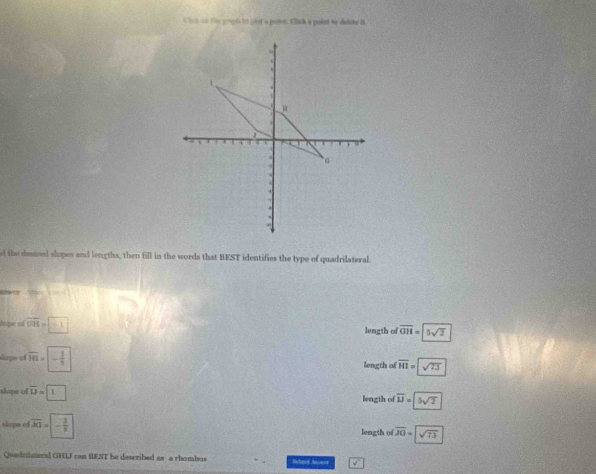 Click on ts progds to yint a posst. Click a point to delere i
a
4

A
1 H
J
4
4 ` c
4

4
-8
d the demred slopes and lengths, then fill in the words that BEST identifies the type of quadrilateral.

hope of overline OH=-1
length of overline OH=5sqrt(2)
lope of overline HI=|- 3/8 
length of overline HI=sqrt(73)
slope of overline LJ=1 □
length of overline IJ=5sqrt(2)
slope of overline AG=- 3/8 
length of overline JG=sqrt(73)
Quadrilateval GHIJ can fEST be described as a rhombus Balant Anoes