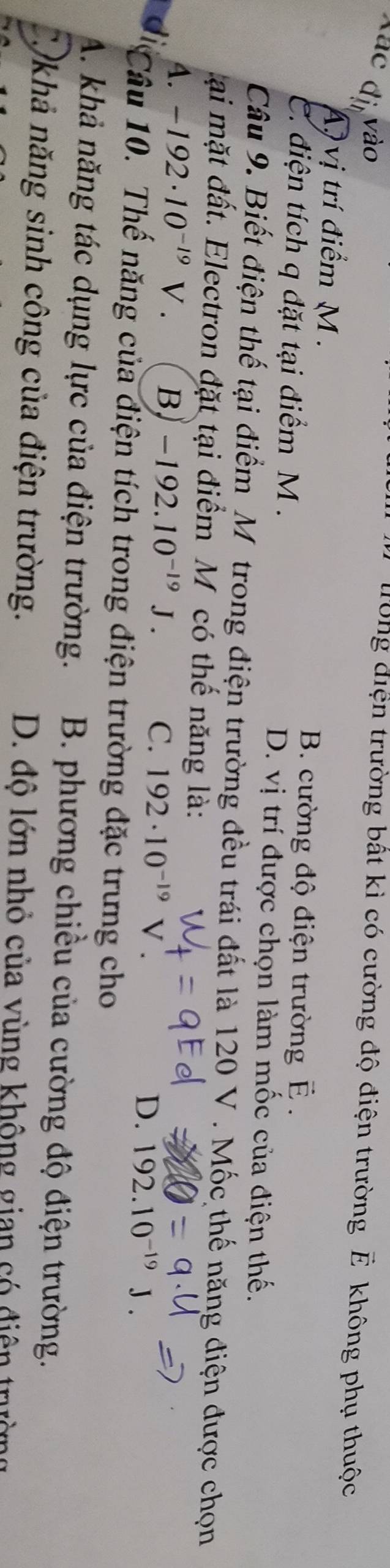 Xác đi vào
long điện trường bất kì có cường độ điện trường E không phụ thuộc
A, vị trí điểm M.
B. cường độ điện trường É.
C. điện tích q đặt tại điểm M. D. vị trí được chọn làm mốc của điện thế.
Câu 9. Biết điện thế tại điểm M trong điện trường đều trái đất là 120 V. Mốc thế năng điện được chọn
ại mặt đất. Electron đặt tại điểm M có thế năng là:
A. -192· 10^(-19)V. B -192.10^(-19)J. C. 192· 10^(-19) V . D. 192.10^(-19)
Câu 10. Thế năng của điện tích trong điện trường đặc trưng cho
A. khả năng tác dụng lực của điện trường. B. phương chiều của cường độ điện trường.
Cộkhả năng sinh công của điện trường. D. độ lớn nhỏ của vùng không gian có điện trưở