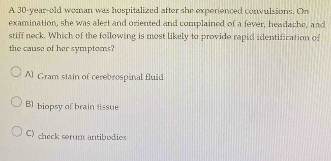 A 30-year-old woman was hospitalized after she experienced convulsions. On
examination, she was alert and oriented and complained of a fever, headache, and
stiff neck. Which of the following is most likely to provide rapid identification of
the cause of her symptoms?
A) Gram stain of cerebrospinal fluid
B) biopsy of brain tissue
C) check serum antibodies