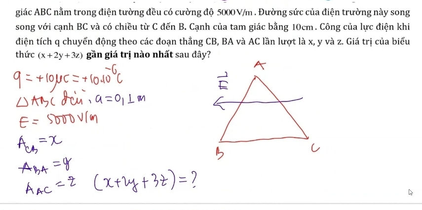 giác ABC nằm trong điện tường đều có cường độ 5000 V/m. Đường sức của điện trường này song 
song với cạnh BC và có chiều từ C đến B. Cạnh của tam giác bằng 10cm. Công của lực điện khi 
điện tích q chuyển động theo các đoạn thẳng CB, BA và AC lần lượt là x, y và z. Giá trị của biểu 
thức (x+2y+3z) gần giá trị nào nhất sau đây?