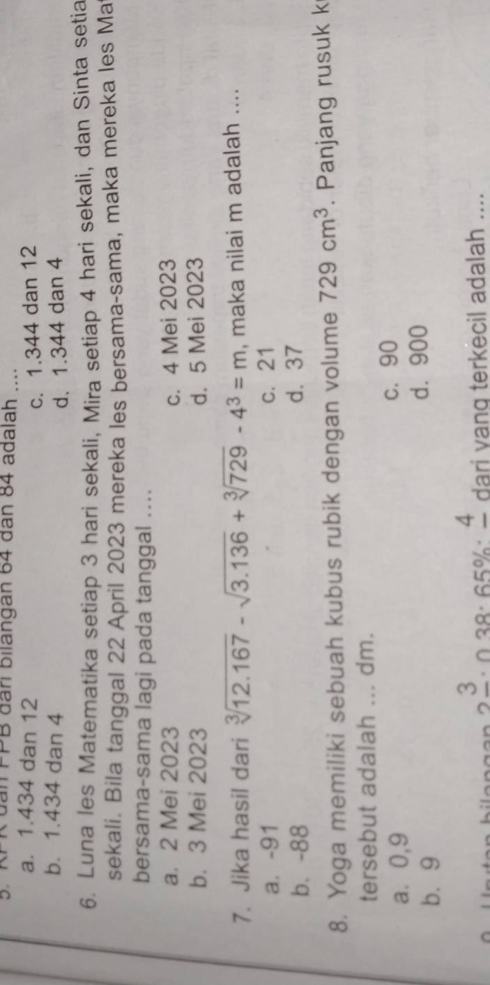 đân PPB đâri bilangan 64 đân 84 adalah .....
a. 1.434 dan 12
c. 1.344 dan 12
b. 1.434 dan 4
d. 1.344 dan 4
6. Luna les Matematika setiap 3 hari sekali, Mira setiap 4 hari sekali, dan Sinta setia
sekali. Bila tanggal 22 April 2023 mereka les bersama-sama, maka mereka les Ma
bersama-sama lagi pada tanggal ....
a. 2 Mei 2023 c. 4 Mei 2023
b. 3 Mei 2023 d. 5 Mei 2023
7. Jika hasil dari sqrt[3](12.167)-sqrt(3.136)+sqrt[3](729)-4^3=m , maka nilai m adalah ....
a. -91 c. 21
b. -88 d. 37
8. Yoga memiliki sebuah kubus rubik dengan volume 729cm^3. Panjang rusuk k
tersebut adalah ... dm.
a ⩾ 0,9 c. 90
b. 9
d. 900
3. 028.65%. 4 dari yang terkecil adalah ....