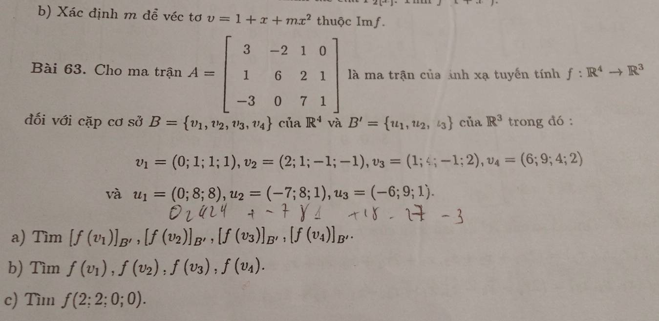 Xác định m để véc tơ v=1+x+mx^2 thuộc Imf. 
Bài 63. Cho ma trận A=beginbmatrix 3&-2&1&0 1&6&2&1 -3&0&7&1endbmatrix là ma trận của ảnh xạ tuyến t inh f:R^4to R^3
đối với cặp cơ sở B= v_1,v_2,v_3,v_4 cúa R^4 B'= u_1, u_2, l_3 của R^3 trong đó :
v_1=(0;1;1;1), v_2=(2;1;-1;-1), v_3=(1;4;-1;2), v_4=(6;9;4;2)
và u_1=(0;8;8), u_2=(-7;8;1), u_3=(-6;9;1). 
a) Tìm [f(v_1)]_B', [f(v_2)]_B', [f(v_3)]_B', [f(v_4)]_B'. 
b) Tìm f(v_1), f(v_2), f(v_3), f(v_4). 
c) Tìm f(2;2;0;0).