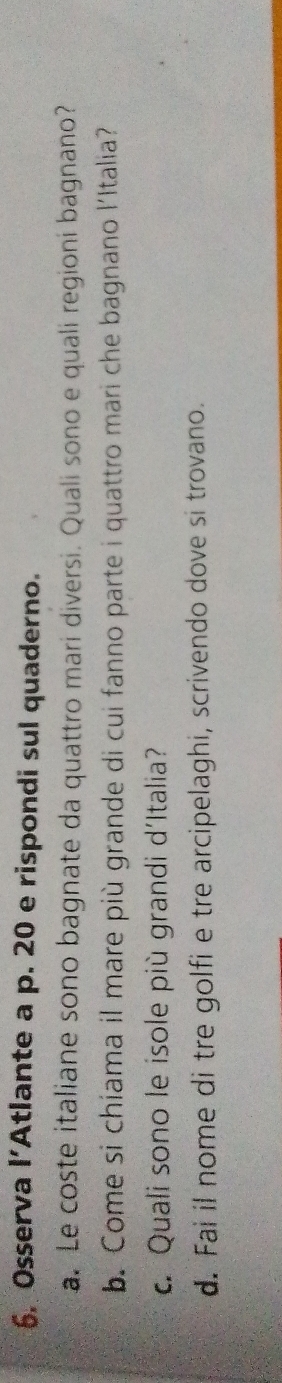 Osserva l’Atlante a p. 20 e rispondi sul quaderno. 
a. Le coste italiane sono bagnate da quattro mari diversi. Quali sono e quali regioni bagnano? 
b. Come si chiama il mare più grande di cui fanno parte i quattro mari che bagnano l'Italia? 
c. Quali sono le isole più grandi d'Italia? 
d. Fai il nome di tre golfi e tre arcipelaghi, scrivendo dove si trovano.